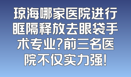 琼海哪家医院进行眶隔释放去眼袋手术专业？前三名医院不仅实力强！