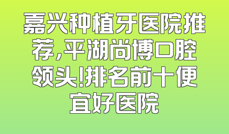 嘉兴种植牙医院推荐，平湖尚博口腔领头！排名前十便宜好医院