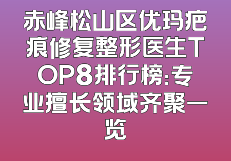 赤峰松山区优玛疤痕修复整形医生TOP8排行榜：专业擅长领域齐聚一览