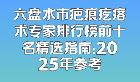 六盘水市疤痕疙瘩术专家排行榜前十名精选指南：2025年参考