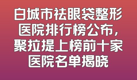 白城市祛眼袋整形医院排行榜公布，聚拉提上榜前十家医院名单揭晓