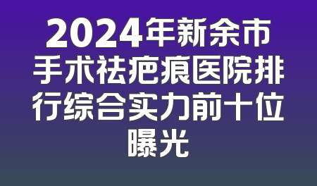2024年新余市手术祛疤痕医院排行综合实力前十位曝光