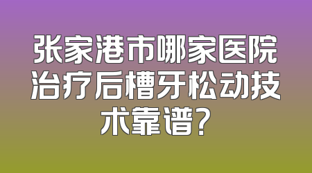 张家港市哪家医院治疗后槽牙松动技术靠谱？