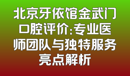 北京牙依馆金武门口腔评价：专业医师团队与独特服务亮点解析
