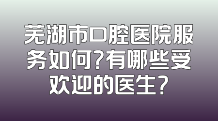 芜湖市口腔医院服务如何？有哪些受欢迎的医生？