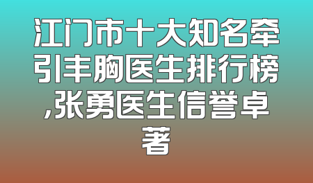 江门市十大知名牵引丰胸医生排行榜，张勇医生信誉卓著
