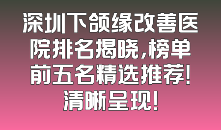 深圳下颌缘改善医院排名揭晓，榜单前五名精选推荐！清晰呈现！