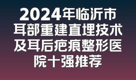 2024年临沂市耳部重建直埋技术及耳后疤痕整形医院十强推荐