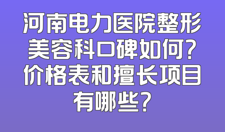 河南电力医院整形美容科口碑如何？价格表和擅长项目有哪些？