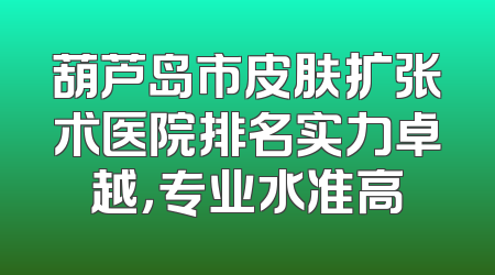 葫芦岛市皮肤扩张术医院排名实力卓越，专业水准高
