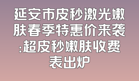 延安市皮秒激光嫩肤春季特惠价来袭：超皮秒嫩肤收费表出炉