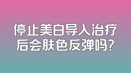 停止美白导入治疗后会肤色反弹吗？