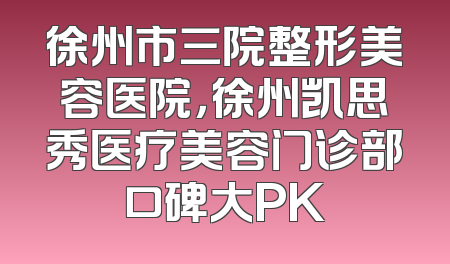 徐州市三院整形美容医院，徐州凯思秀医疗美容门诊部口碑大PK