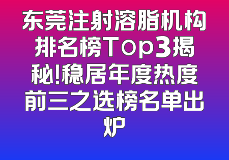 东莞注射溶脂机构排名榜Top3揭秘！稳居年度热度前三之选榜名单出炉