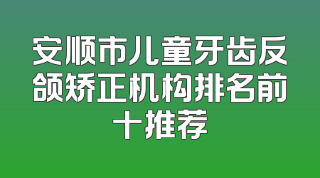 安顺市儿童牙齿反颌矫正机构排名前十推荐