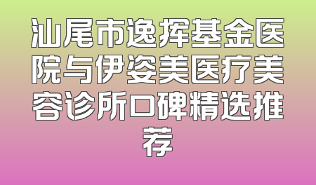 汕尾市逸挥基金医院与伊姿美医疗美容诊所口碑精选推荐