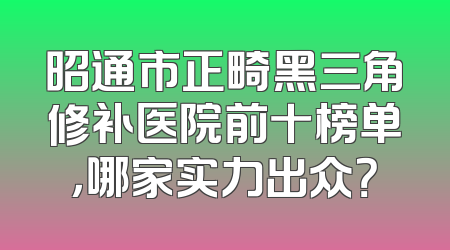 昭通市正畸黑三角修补医院前十榜单，哪家实力出众？