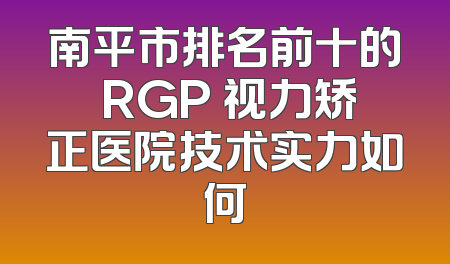南平市排名前十的 RGP 视力矫正医院技术实力如何