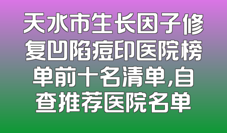 天水市生长因子修复凹陷痘印医院榜单前十名清单，自查推荐医院名单