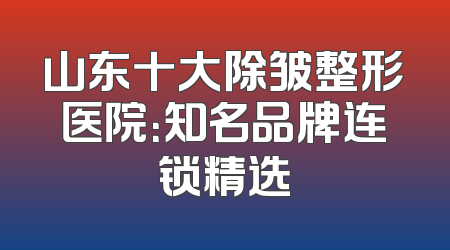 山东十大除皱整形医院：知名品牌连锁精选
