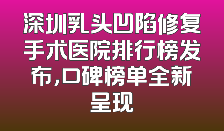 深圳乳头凹陷修复手术医院排行榜发布，口碑榜单全新呈现