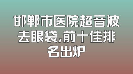 邯郸市医院超音波去眼袋，前十佳排名出炉