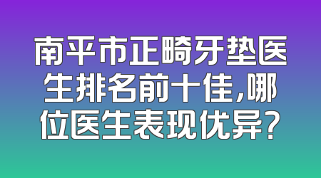 南平市正畸牙垫医生排名前十佳，哪位医生表现优异？
