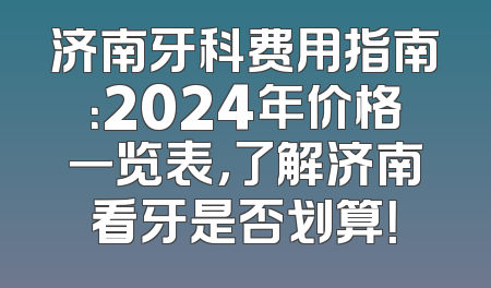 济南牙科费用指南：2024年价格一览表，了解济南看牙是否划算！