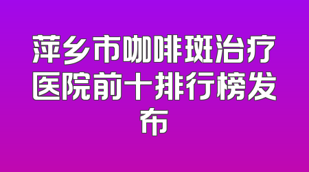 萍乡市咖啡斑治疗医院前十排行榜发布