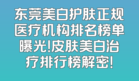 东莞美白护肤正规医疗机构排名榜单曝光！皮肤美白治疗排行榜解密！