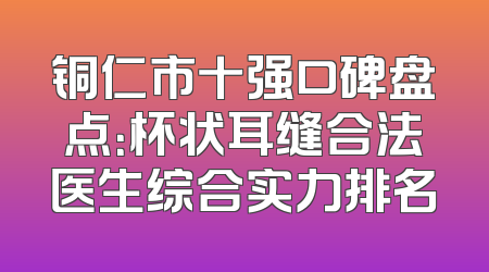 铜仁市十强口碑盘点：杯状耳缝合法医生综合实力排名