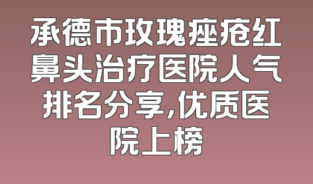 承德市玫瑰痤疮红鼻头治疗医院人气排名分享，优质医院上榜