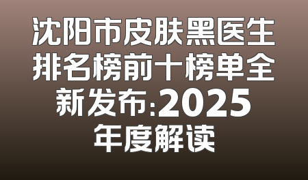 沈阳市皮肤黑医生排名榜前十榜单全新发布：2025年度解读