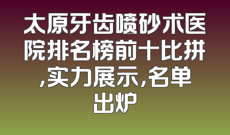 太原牙齿喷砂术医院排名榜前十比拼，实力展示，名单出炉
