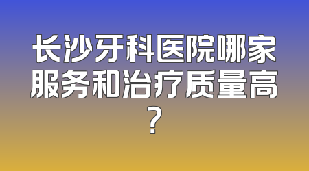 长沙牙科医院哪家服务和治疗质量高？