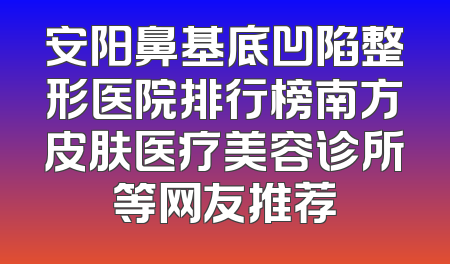 安阳鼻基底凹陷整形医院排行榜南方皮肤医疗美容诊所等网友推荐