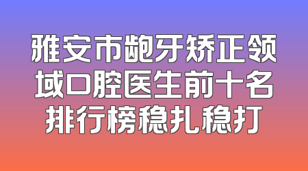 雅安市龅牙矫正领域口腔医生前十名排行榜稳扎稳打