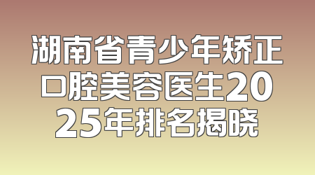 湖南省青少年矫正口腔美容医生2025年排名揭晓