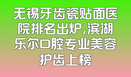 无锡牙齿瓷贴面医院排名出炉，滨湖乐尔口腔专业美容护齿上榜