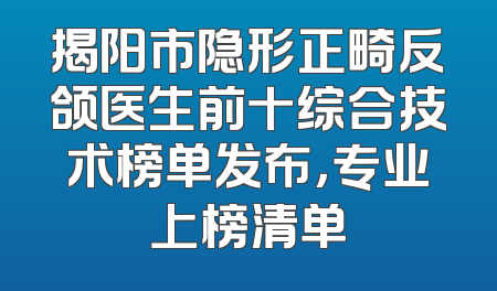 揭阳市隐形正畸反颌医生前十综合技术榜单发布，专业上榜清单