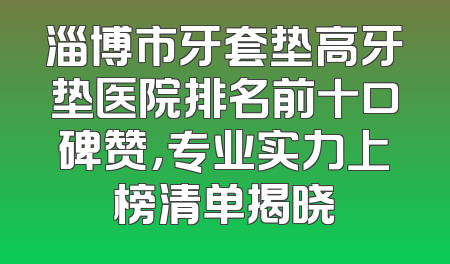 淄博市牙套垫高牙垫医院排名前十口碑赞，专业实力上榜清单揭晓
