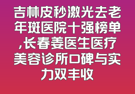吉林皮秒激光去老年斑医院十强榜单，长春姜医生医疗美容诊所口碑与实力双丰收