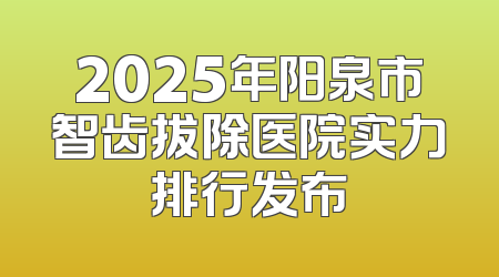 2025年阳泉市智齿拔除医院实力排行发布