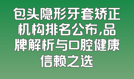 包头隐形牙套矫正机构排名公布，品牌解析与口腔健康信赖之选
