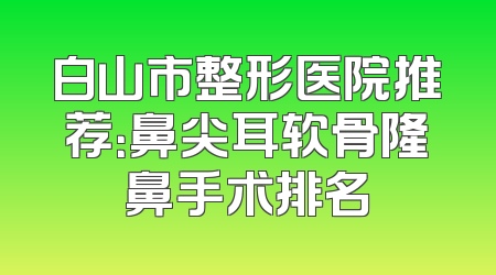 白山市整形医院推荐：鼻尖耳软骨隆鼻手术排名