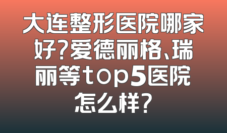 大连整形医院哪家好？爱德丽格、瑞丽等top5医院怎么样？