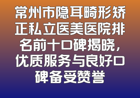 常州市隐耳畸形矫正私立医美医院排名前十口碑揭晓，优质服务与良好口碑备受赞誉