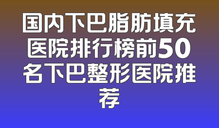 国内下巴脂肪填充医院排行榜前50名下巴整形医院推荐