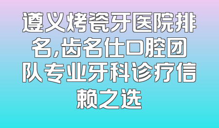 遵义烤瓷牙医院排名，齿名仕口腔团队专业牙科诊疗信赖之选