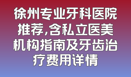 徐州专业牙科医院推荐，含私立医美机构指南及牙齿治疗费用详情
